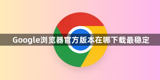 Google浏览器官方版本在哪下载最稳定1