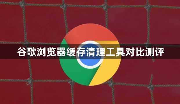 谷歌浏览器缓存清理工具对比测评1