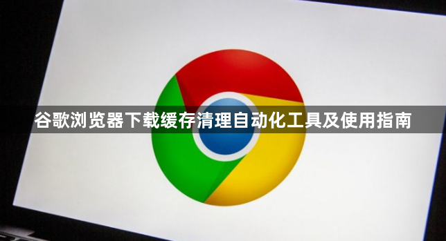 谷歌浏览器下载缓存清理自动化工具及使用指南1