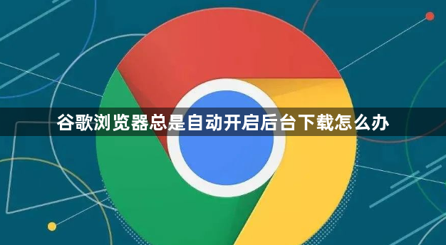 谷歌浏览器总是自动开启后台下载怎么办1