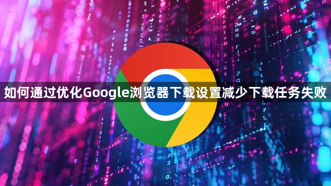 如何通过优化Google浏览器下载设置减少下载任务失败1