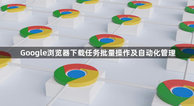 Google浏览器下载任务批量操作及自动化管理1