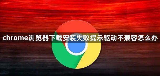 chrome浏览器下载安装失败提示驱动不兼容怎么办1