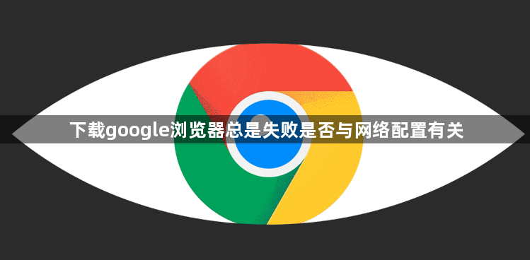 下载google浏览器总是失败是否与网络配置有关1