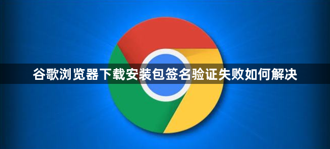 谷歌浏览器下载安装包签名验证失败如何解决1